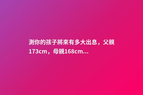 測你的孩子將來有多大出息，父親173cm，母親168cm，將來兒子和女 測一測自己未來命運如何，我想測測自己未來的命運。-第1張-觀點-玄機派